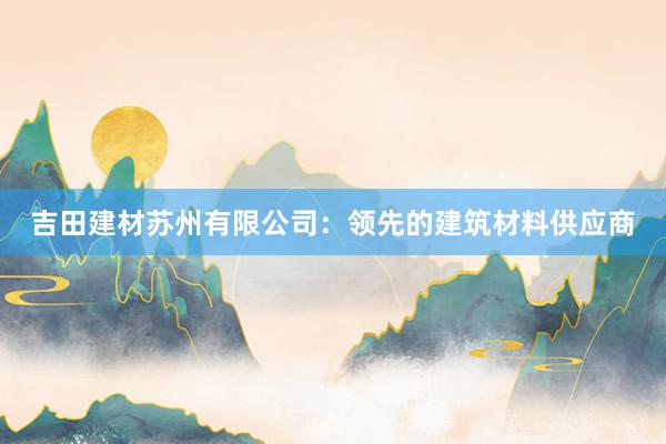 吉田建材苏州有限公司：领先的建筑材料供应商